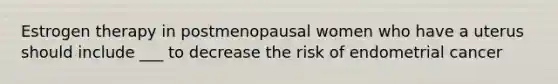 Estrogen therapy in postmenopausal women who have a uterus should include ___ to decrease the risk of endometrial cancer