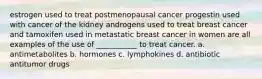 estrogen used to treat postmenopausal cancer progestin used with cancer of the kidney androgens used to treat breast cancer and tamoxifen used in metastatic breast cancer in women are all examples of the use of ___________ to treat cancer. a. antimetabolites b. hormones c. lymphokines d. antibiotic antitumor drugs