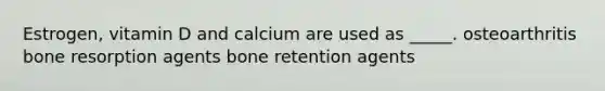 Estrogen, vitamin D and calcium are used as _____. osteoarthritis bone resorption agents bone retention agents