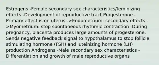 Estrogens -Female secondary sex characteristics/feminizing effects -Development of reproductive tract Progesterone -Primary effect is on uterus ->Endometrium: secondary effects ->Myometrium: stop spontaneous rhythmic contraction -During pregnancy, placenta produces large amounts of progesterone. Sends negative feedback signal to hypothalamus to stop follicle stimulating hormone (FSH) and luteinizing hormone (LH) production Androgens -Male secondary sex characteristics -Differentiation and growth of male reproductive organs