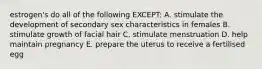 estrogen's do all of the following EXCEPT: A. stimulate the development of secondary sex characteristics in females B. stimulate growth of facial hair C. stimulate menstruation D. help maintain pregnancy E. prepare the uterus to receive a fertilised egg