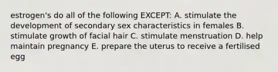 estrogen's do all of the following EXCEPT: A. stimulate the development of secondary sex characteristics in females B. stimulate growth of facial hair C. stimulate menstruation D. help maintain pregnancy E. prepare the uterus to receive a fertilised egg