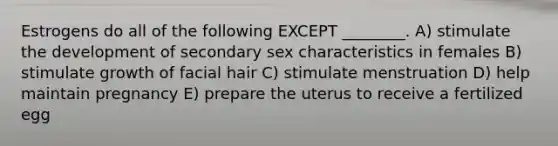 Estrogens do all of the following EXCEPT ________. A) stimulate the development of secondary sex characteristics in females B) stimulate growth of facial hair C) stimulate menstruation D) help maintain pregnancy E) prepare the uterus to receive a fertilized egg