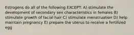 Estrogens do all of the following EXCEPT: A) stimulate the development of secondary sex characteristics in females B) stimulate growth of facial hair C) stimulate menstruation D) help maintain pregnancy E) prepare the uterus to receive a fertilized egg