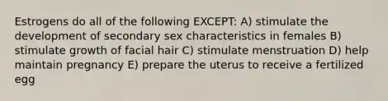 Estrogens do all of the following EXCEPT: A) stimulate the development of secondary sex characteristics in females B) stimulate growth of facial hair C) stimulate menstruation D) help maintain pregnancy E) prepare the uterus to receive a fertilized egg