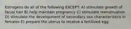 Estrogens do all of the following EXCEPT: A) stimulate growth of facial hair B) help maintain pregnancy C) stimulate menstruation D) stimulate the development of secondary sex characteristics in females E) prepare the uterus to receive a fertilized egg