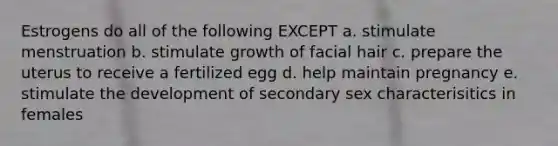 Estrogens do all of the following EXCEPT a. stimulate menstruation b. stimulate growth of facial hair c. prepare the uterus to receive a fertilized egg d. help maintain pregnancy e. stimulate the development of secondary sex characterisitics in females