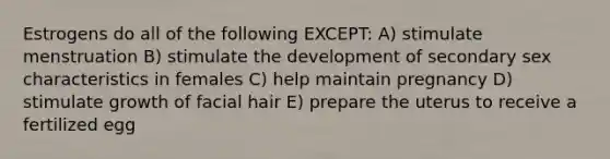 Estrogens do all of the following EXCEPT: A) stimulate menstruation B) stimulate the development of secondary sex characteristics in females C) help maintain pregnancy D) stimulate growth of facial hair E) prepare the uterus to receive a fertilized egg