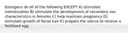 Estrogens do all of the following EXCEPT A) stimulate menstruation B) stimulate the development of secondary sex characteristics in females C) help maintain pregnancy D) stimulate growth of facial hair E) prepare the uterus to receive a fertilized egg