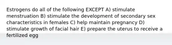 Estrogens do all of the following EXCEPT A) stimulate menstruation B) stimulate the development of secondary sex characteristics in females C) help maintain pregnancy D) stimulate growth of facial hair E) prepare the uterus to receive a fertilized egg