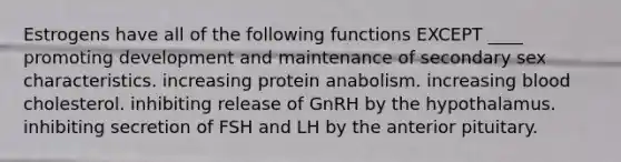 Estrogens have all of the following functions EXCEPT ____ promoting development and maintenance of secondary sex characteristics. increasing protein anabolism. increasing blood cholesterol. inhibiting release of GnRH by the hypothalamus. inhibiting secretion of FSH and LH by the anterior pituitary.