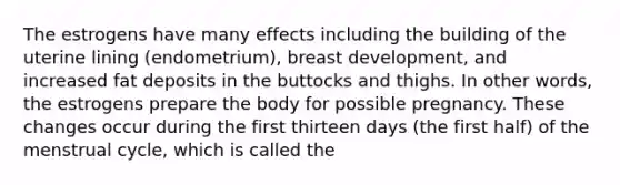 The estrogens have many effects including the building of the uterine lining (endometrium), breast development, and increased fat deposits in the buttocks and thighs. In other words, the estrogens prepare the body for possible pregnancy. These changes occur during the first thirteen days (the first half) of the menstrual cycle, which is called the