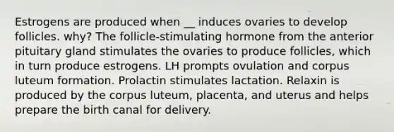 Estrogens are produced when __ induces ovaries to develop follicles. why? The follicle-stimulating hormone from the anterior pituitary gland stimulates the ovaries to produce follicles, which in turn produce estrogens. LH prompts ovulation and corpus luteum formation. Prolactin stimulates lactation. Relaxin is produced by the corpus luteum, placenta, and uterus and helps prepare the birth canal for delivery.