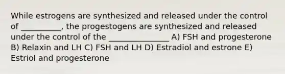 While estrogens are synthesized and released under the control of __________, the progestogens are synthesized and released under the control of the _______________ A) FSH and progesterone B) Relaxin and LH C) FSH and LH D) Estradiol and estrone E) Estriol and progesterone