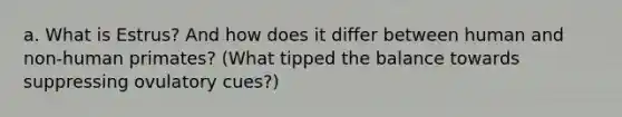 a. What is Estrus? And how does it differ between human and non-human primates? (What tipped the balance towards suppressing ovulatory cues?)