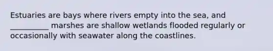 Estuaries are bays where rivers empty into the sea, and __________ marshes are shallow wetlands flooded regularly or occasionally with seawater along the coastlines.