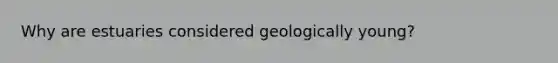 Why are estuaries considered geologically young?