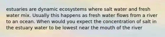 estuaries are dynamic ecosystems where salt water and fresh water mix. Usually this happens as fresh water flows from a river to an ocean. When would you expect the concentration of salt in the estuary water to be lowest near the mouth of the river