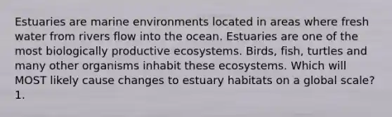 Estuaries are marine environments located in areas where fresh water from rivers flow into the ocean. Estuaries are one of the most biologically productive ecosystems. Birds, fish, turtles and many other organisms inhabit these ecosystems. Which will MOST likely cause changes to estuary habitats on a global scale? 1.