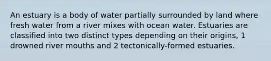 An estuary is a body of water partially surrounded by land where fresh water from a river mixes with ocean water. Estuaries are classified into two distinct types depending on their origins, 1 drowned river mouths and 2 tectonically-formed estuaries.