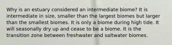 Why is an estuary considered an intermediate biome? It is intermediate in size, smaller than the largest biomes but larger than the smallest biomes. It is only a biome during high tide. It will seasonally dry up and cease to be a biome. It is the transition zone between freshwater and saltwater biomes.