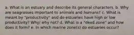 a. What is an estuary and describe its general characters. b. Why are seagrasses important to animals and humans? c. What is meant by "productivity" and do estuaries have high or low productivity? Why/ why not? d. What is a "dead zone" and how does it form? e. In which marine zone(s) do estuaries occur?