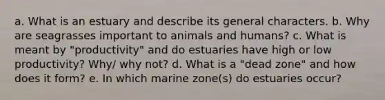 a. What is an estuary and describe its general characters. b. Why are seagrasses important to animals and humans? c. What is meant by "productivity" and do estuaries have high or low productivity? Why/ why not? d. What is a "dead zone" and how does it form? e. In which marine zone(s) do estuaries occur?