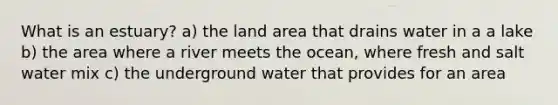 What is an estuary? a) the land area that drains water in a a lake b) the area where a river meets the ocean, where fresh and salt water mix c) the underground water that provides for an area