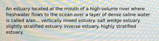 An estuary located at <a href='https://www.questionai.com/knowledge/krBoWYDU6j-the-mouth' class='anchor-knowledge'>the mouth</a> of a high-volume river where freshwater flows to the ocean over a layer of dense saline water is called a/an... vertically mixed estuary. salt wedge estuary. slightly stratified estuary. inverse estuary. highly stratified estuary.