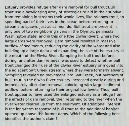 Estuary provides refuge after dam removal for bull trout Bull trout use a bewildering array of strategies to aid in their survival, from remaining in streams their whole lives, like rainbow trout, to spending part of their lives in the ocean before returning to streams to spawn, just as salmon do. Bull trout are present in only one of two neighboring rivers in the Olympic peninsula, Washington state, and in this one (the Elwha River), where two large dams were removed. Dam removal resulted in massive outflow of sediments, reducing the clarity of the water and also building up a large delta and expanding the size of the estuary at the mouth of the Elwha River. Sampling for bull trout before, during, and after dam removal was used to detect whether bull trout changed their use of the Elwha River estuary or moved into the adjacent Salt Creek stream where they were formerly absent. Sampling revealed no movement into Salt Creek, but numbers of bull trout in the Elwha River estuary increased greatly during and immediately after dam removal, coinciding with large sediment outflow, before returning to their original low levels. Thus, bull trout appear to have used the enlarged estuary as a refuge from the effects of dam removal, then returning to the river when the river water cleared up from the sediment. Of additional interest is the long-term response of bull trout to the additional habitat opened up above the former dams. Which of the following best identifies the author's claim?