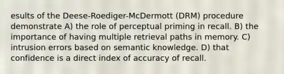 esults of the Deese-Roediger-McDermott (DRM) procedure demonstrate A) the role of perceptual priming in recall. B) the importance of having multiple retrieval paths in memory. C) intrusion errors based on semantic knowledge. D) that confidence is a direct index of accuracy of recall.