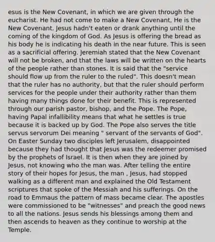 esus is the New Covenant, in which we are given through the eucharist. He had not come to make a New Covenant, He is the New Covenant. Jesus hadn't eaten or drank anything until the coming of the kingdom of God. As Jesus is offering the bread as his body he is indicating his death in the near future. This is seen as a sacrificial offering. Jeremiah stated that the New Covenant will not be broken, and that the laws will be written on the hearts of the people rather than stones. It is said that the "service should flow up from the ruler to the ruled". This doesn't mean that the ruler has no authority, but that the ruler should perform services for the people under their authority rather than them having many things done for their benefit. This is represented through our parish pastor, bishop, and the Pope. The Pope, having Papal infallibility means that what he settles is true because it is backed up by God. The Pope also serves the title servus servorum Dei meaning " servant of the servants of God". On Easter Sunday two disciples left Jerusalem, disappointed because they had thought that Jesus was the redeemer promised by the prophets of Israel. It is then when they are joined by Jesus, not knowing who the man was. After telling the entire story of their hopes for Jesus, the man , Jesus, had stopped walking as a different man and explained the Old Testament scriptures that spoke of the Messiah and his sufferings. On the road to Emmaus the pattern of mass became clear. The apostles were commissioned to be "witnesses" and preach the good news to all the nations. Jesus sends his blessings among them and then ascends to heaven as they continue to worship at the Temple.