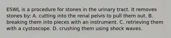 ESWL is a procedure for stones in the urinary tract. It removes stones by: A. cutting into the renal pelvis to pull them out. B. breaking them into pieces with an instrument. C. retrieving them with a cystoscope. D. crushing them using shock waves.