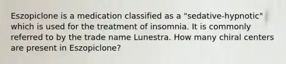 Eszopiclone is a medication classified as a "sedative-hypnotic" which is used for the treatment of insomnia. It is commonly referred to by the trade name Lunestra. How many chiral centers are present in Eszopiclone?