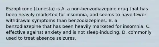 Eszoplicone (Lunesta) is A. a non-benzodiazepine drug that has been heavily marketed for insomnia, and seems to have fewer withdrawal symptoms than benzodiazepines. B. a benzodiazepine that has been heavily marketed for insomnia. C. effective against anxiety and is not sleep-inducing. D. commonly used to treat absence seizures.