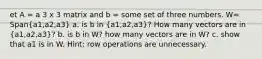 et A = a 3 x 3 matrix and b = some set of three numbers. W= Span(a1,a2,a3) a. is b in (a1,a2,a3)? How many vectors are in (a1,a2,a3)? b. is b in W? how many vectors are in W? c. show that a1 is in W. Hint: row operations are unnecessary.