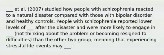 ___ et al. (2007) studied how people with schizophrenia reacted to a natural disaster compared with those with bipolar disorder and healthy controls. People with schizophrenia reported lower levels of ___ after the disaster and were more likely to engage in ___ (not thinking about the problem or becoming resigned to difficulties) than the other two group, meaning that experiencing stressful life events may ___.