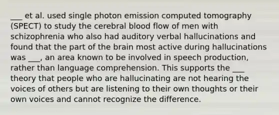 ___ et al. used single photon emission computed tomography (SPECT) to study the cerebral blood flow of men with schizophrenia who also had auditory verbal hallucinations and found that the part of the brain most active during hallucinations was ___, an area known to be involved in speech production, rather than language comprehension. This supports the ___ theory that people who are hallucinating are not hearing the voices of others but are listening to their own thoughts or their own voices and cannot recognize the difference.