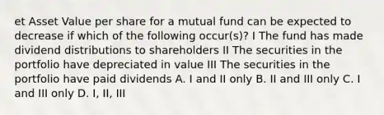 et Asset Value per share for a mutual fund can be expected to decrease if which of the following occur(s)? I The fund has made dividend distributions to shareholders II The securities in the portfolio have depreciated in value III The securities in the portfolio have paid dividends A. I and II only B. II and III only C. I and III only D. I, II, III