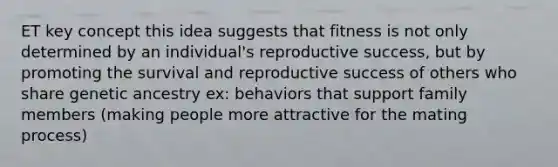 ET key concept this idea suggests that fitness is not only determined by an individual's reproductive success, but by promoting the survival and reproductive success of others who share genetic ancestry ex: behaviors that support family members (making people more attractive for the mating process)