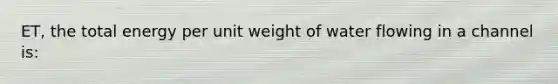 ET, the total energy per unit weight of water flowing in a channel is: