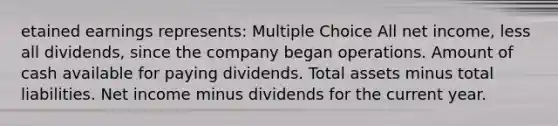 etained earnings represents: Multiple Choice All net income, less all dividends, since the company began operations. Amount of cash available for paying dividends. Total assets minus total liabilities. Net income minus dividends for the current year.