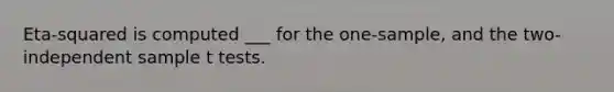 Eta-squared is computed ___ for the one-sample, and the two-independent sample t tests.