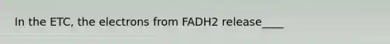 In the ETC, the electrons from FADH2 release____