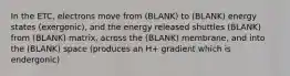 In the ETC, electrons move from (BLANK) to (BLANK) energy states (exergonic), and the energy released shuttles (BLANK) from (BLANK) matrix, across the (BLANK) membrane, and into the (BLANK) space (produces an H+ gradient which is endergonic)