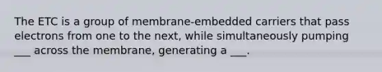 The ETC is a group of membrane-embedded carriers that pass electrons from one to the next, while simultaneously pumping ___ across the membrane, generating a ___.