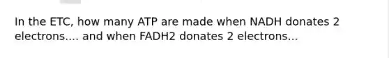 In the ETC, how many ATP are made when NADH donates 2 electrons.... and when FADH2 donates 2 electrons...