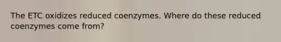 The ETC oxidizes reduced coenzymes. Where do these reduced coenzymes come from?