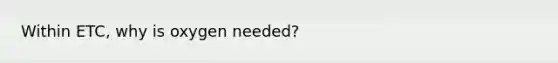 Within ETC, why is oxygen needed?