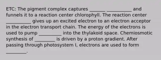 ETC: The pigment complex captures _______ ___________ and funnels it to a reaction center chlorophyll. The reaction center ___________ gives up an excited electron to an electron acceptor in <a href='https://www.questionai.com/knowledge/k57oGBr0HP-the-electron-transport-chain' class='anchor-knowledge'>the electron transport chain</a>. The energy of the electrons is used to pump __________ into the thylakoid space. Chemiosmotic synthesis of _________ is driven by a proton gradient. After passing through photosystem I, electrons are used to form _________.